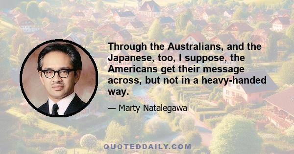 Through the Australians, and the Japanese, too, I suppose, the Americans get their message across, but not in a heavy-handed way.