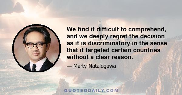 We find it difficult to comprehend, and we deeply regret the decision as it is discriminatory in the sense that it targeted certain countries without a clear reason.