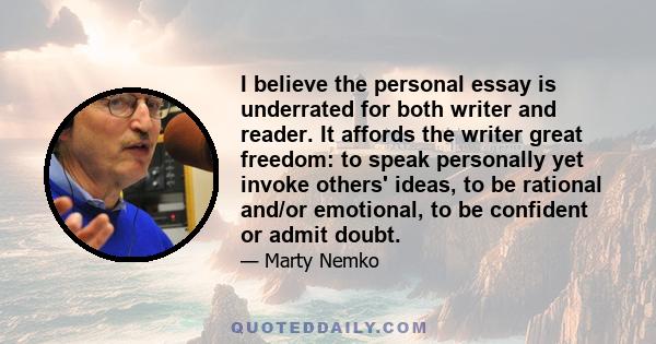 I believe the personal essay is underrated for both writer and reader. It affords the writer great freedom: to speak personally yet invoke others' ideas, to be rational and/or emotional, to be confident or admit doubt.