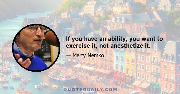 If you have an ability, you want to exercise it, not anesthetize it.