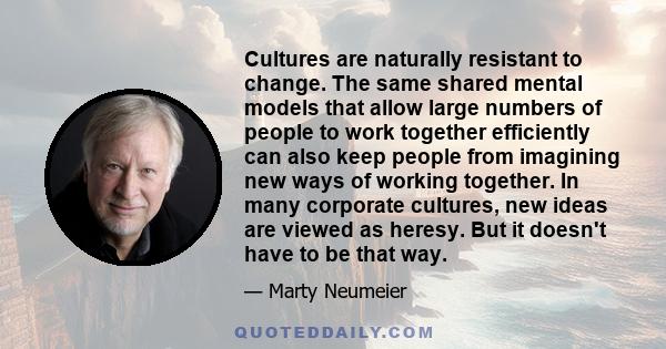 Cultures are naturally resistant to change. The same shared mental models that allow large numbers of people to work together efficiently can also keep people from imagining new ways of working together. In many