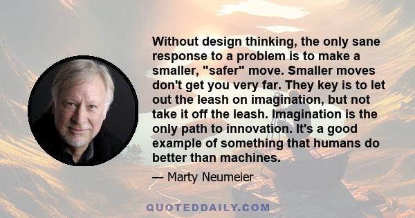 Without design thinking, the only sane response to a problem is to make a smaller, safer move. Smaller moves don't get you very far. They key is to let out the leash on imagination, but not take it off the leash.