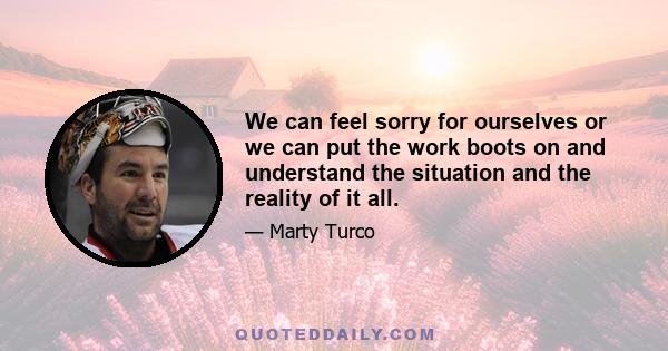 We can feel sorry for ourselves or we can put the work boots on and understand the situation and the reality of it all.