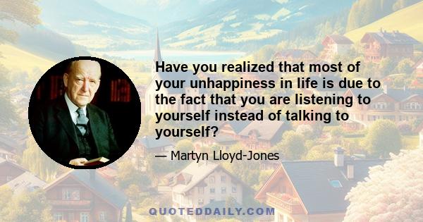 Have you realized that most of your unhappiness in life is due to the fact that you are listening to yourself instead of talking to yourself?