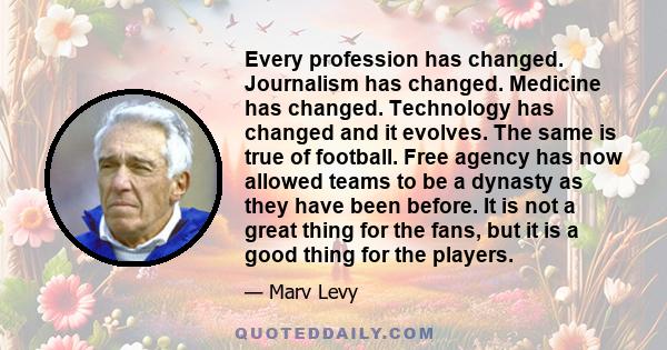 Every profession has changed. Journalism has changed. Medicine has changed. Technology has changed and it evolves. The same is true of football. Free agency has now allowed teams to be a dynasty as they have been