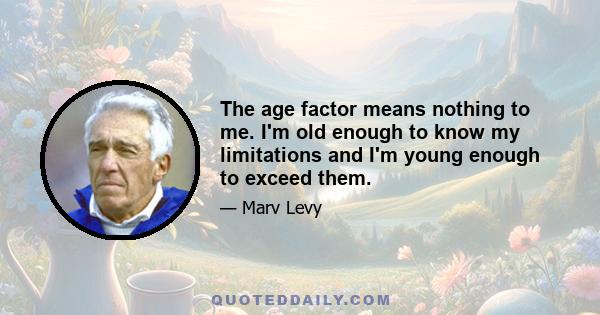 The age factor means nothing to me. I'm old enough to know my limitations and I'm young enough to exceed them.