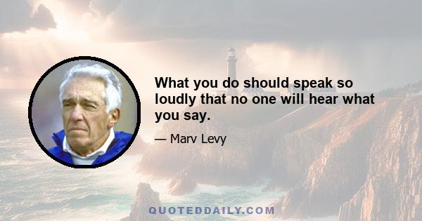 What you do should speak so loudly that no one will hear what you say.