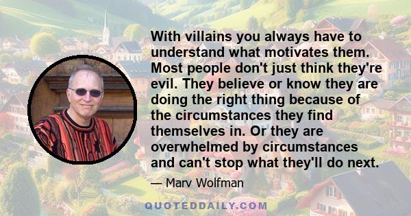 With villains you always have to understand what motivates them. Most people don't just think they're evil. They believe or know they are doing the right thing because of the circumstances they find themselves in. Or