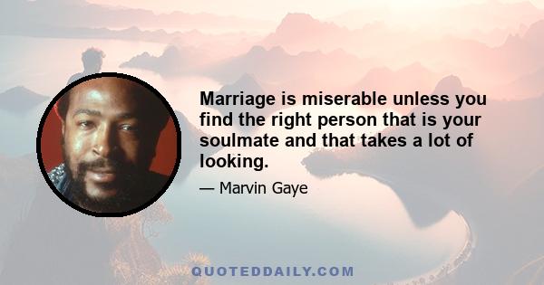 Marriage is miserable unless you find the right person that is your soulmate and that takes a lot of looking.