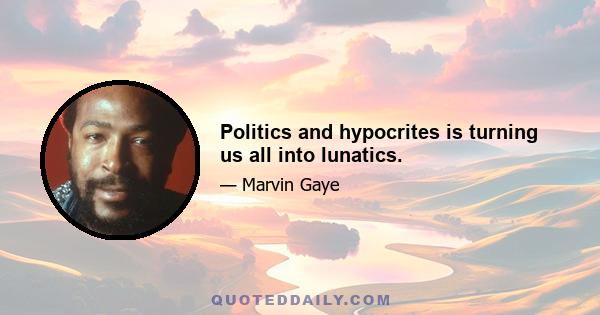 Politics and hypocrites is turning us all into lunatics.