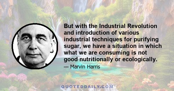 But with the Industrial Revolution and introduction of various industrial techniques for purifying sugar, we have a situation in which what we are consuming is not good nutritionally or ecologically.