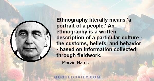 Ethnography literally means 'a portrait of a people.' An ethnography is a written description of a particular culture - the customs, beliefs, and behavior - based on information collected through fieldwork.