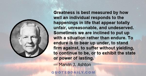 Greatness is best measured by how well an individual responds to the happenings in life that appear totally unfair, unreasonable, and undeserved. Sometimes we are inclined to put up with a situation rather than endure.