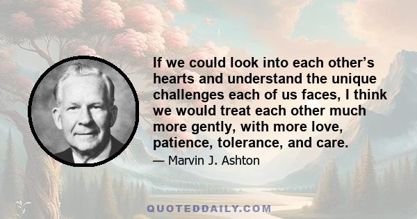 If we could look into each other’s hearts and understand the unique challenges each of us faces, I think we would treat each other much more gently, with more love, patience, tolerance, and care.