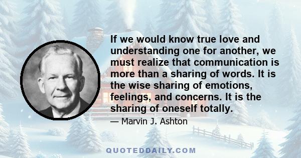 If we would know true love and understanding one for another, we must realize that communication is more than a sharing of words. It is the wise sharing of emotions, feelings, and concerns. It is the sharing of oneself