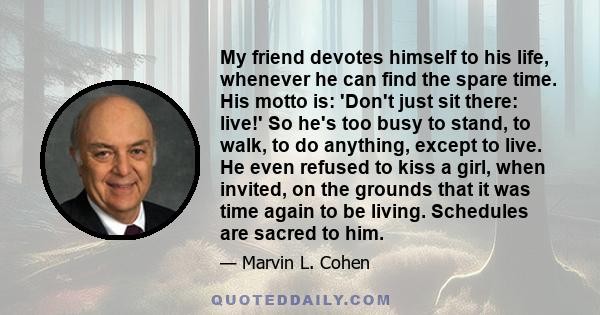 My friend devotes himself to his life, whenever he can find the spare time. His motto is: 'Don't just sit there: live!' So he's too busy to stand, to walk, to do anything, except to live. He even refused to kiss a girl, 