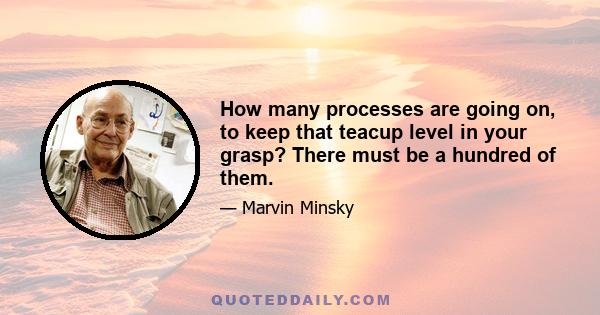 How many processes are going on, to keep that teacup level in your grasp? There must be a hundred of them.