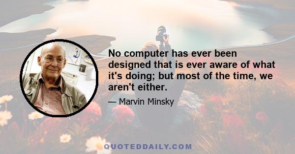 No computer has ever been designed that is ever aware of what it's doing; but most of the time, we aren't either.