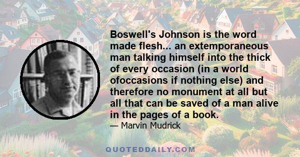 Boswell's Johnson is the word made flesh... an extemporaneous man talking himself into the thick of every occasion (in a world ofoccasions if nothing else) and therefore no monument at all but all that can be saved of a 