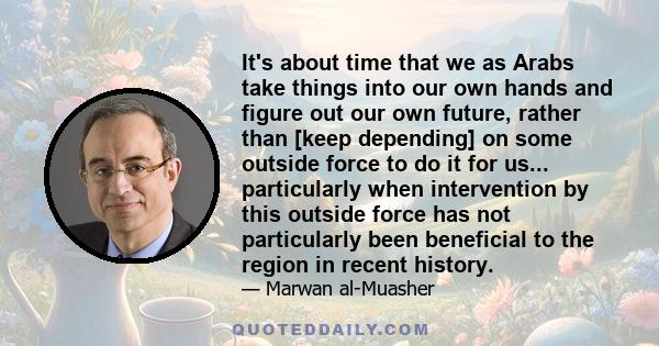 It's about time that we as Arabs take things into our own hands and figure out our own future, rather than [keep depending] on some outside force to do it for us... particularly when intervention by this outside force