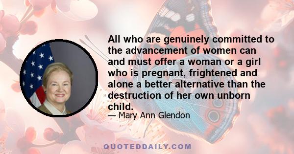 All who are genuinely committed to the advancement of women can and must offer a woman or a girl who is pregnant, frightened and alone a better alternative than the destruction of her own unborn child.