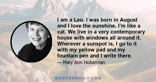 I am a Leo. I was born in August and I love the sunshine. I'm like a cat. We live in a very contemporary house with windows all around it. Wherever a sunspot is, I go to it with my yellow pad and my fountain pen and I