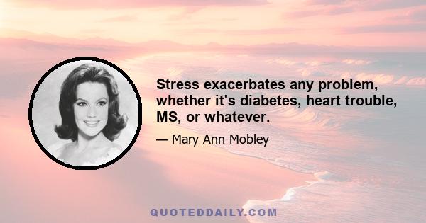 Stress exacerbates any problem, whether it's diabetes, heart trouble, MS, or whatever.