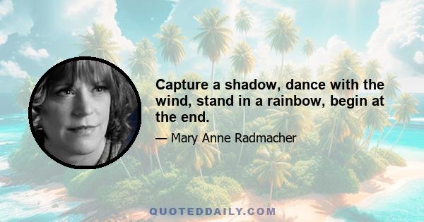 Capture a shadow, dance with the wind, stand in a rainbow, begin at the end.