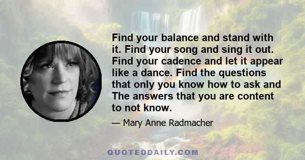 Find your balance and stand with it. Find your song and sing it out. Find your cadence and let it appear like a dance. Find the questions that only you know how to ask and The answers that you are content to not know.