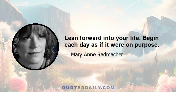 Lean forward into your life. Begin each day as if it were on purpose.