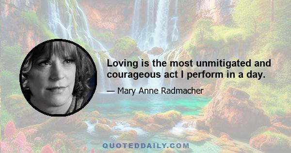 Loving is the most unmitigated and courageous act I perform in a day.