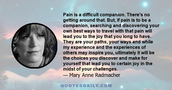 Pain is a difficult companion. There's no getting around that. But, if pain is to be a companion, searching and discovering your own best ways to travel with that pain will lead you to the joy that you long to have.