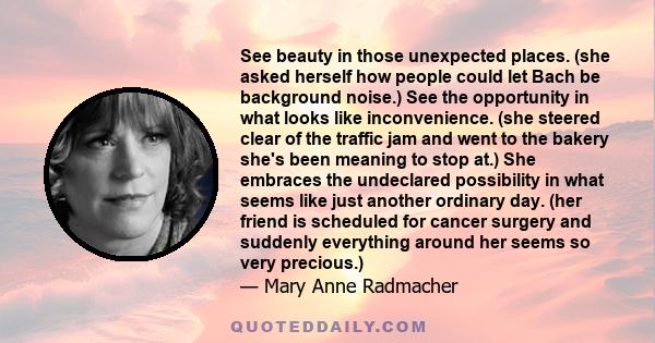 See beauty in those unexpected places. (she asked herself how people could let Bach be background noise.) See the opportunity in what looks like inconvenience. (she steered clear of the traffic jam and went to the