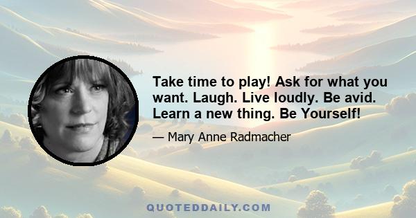 Take time to play! Ask for what you want. Laugh. Live loudly. Be avid. Learn a new thing. Be Yourself!