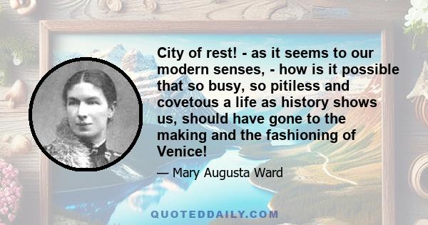 City of rest! - as it seems to our modern senses, - how is it possible that so busy, so pitiless and covetous a life as history shows us, should have gone to the making and the fashioning of Venice!