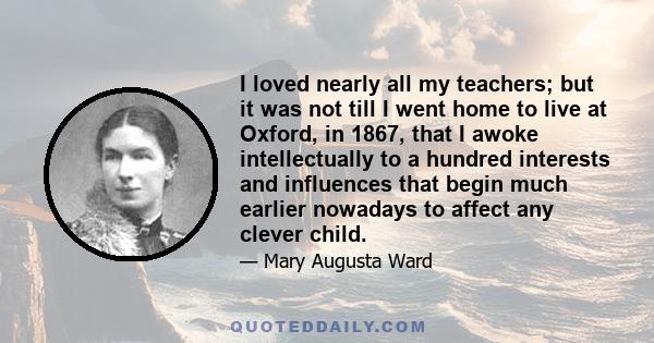 I loved nearly all my teachers; but it was not till I went home to live at Oxford, in 1867, that I awoke intellectually to a hundred interests and influences that begin much earlier nowadays to affect any clever child.