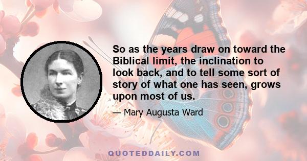 So as the years draw on toward the Biblical limit, the inclination to look back, and to tell some sort of story of what one has seen, grows upon most of us.