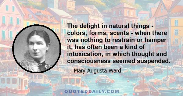 The delight in natural things - colors, forms, scents - when there was nothing to restrain or hamper it, has often been a kind of intoxication, in which thought and consciousness seemed suspended.