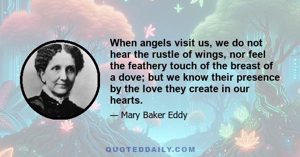 When angels visit us, we do not hear the rustle of wings, nor feel the feathery touch of the breast of a dove; but we know their presence by the love they create in our hearts.