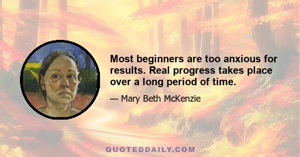 Most beginners are too anxious for results. Real progress takes place over a long period of time.