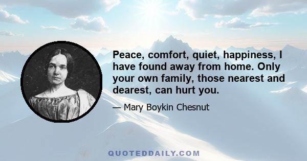 Peace, comfort, quiet, happiness, I have found away from home. Only your own family, those nearest and dearest, can hurt you.