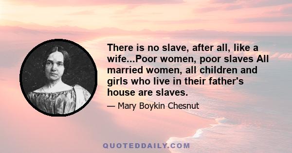 There is no slave, after all, like a wife...Poor women, poor slaves All married women, all children and girls who live in their father's house are slaves.