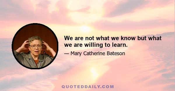 We are not what we know but what we are willing to learn.