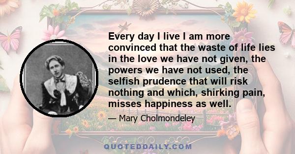 Every day I live I am more convinced that the waste of life lies in the love we have not given, the powers we have not used, the selfish prudence that will risk nothing and which, shirking pain, misses happiness as well.