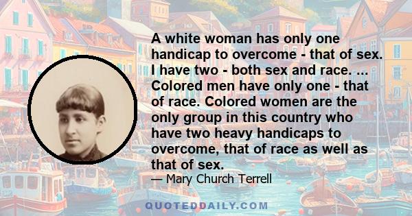 A white woman has only one handicap to overcome - that of sex. I have two - both sex and race. ... Colored men have only one - that of race. Colored women are the only group in this country who have two heavy handicaps