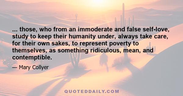 ... those, who from an immoderate and false self-love, study to keep their humanity under, always take care, for their own sakes, to represent poverty to themselves, as something ridiculous, mean, and contemptible.