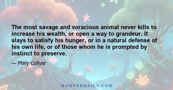 The most savage and voracious animal never kills to increase his wealth, or open a way to grandeur. It slays to satisfy his hunger, or in a natural defense of his own life, or of those whom he is prompted by instinct to 