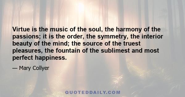 Virtue is the music of the soul, the harmony of the passions; it is the order, the symmetry, the interior beauty of the mind; the source of the truest pleasures, the fountain of the sublimest and most perfect happiness.