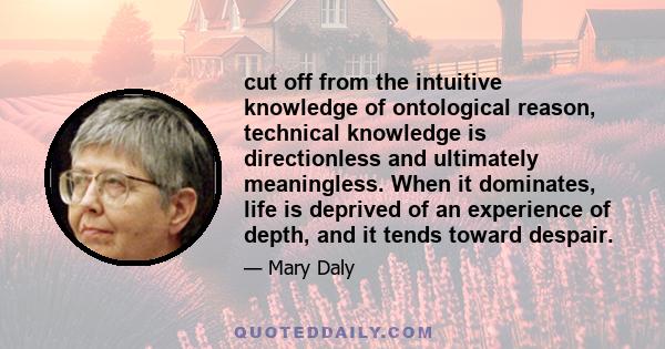 cut off from the intuitive knowledge of ontological reason, technical knowledge is directionless and ultimately meaningless. When it dominates, life is deprived of an experience of depth, and it tends toward despair.