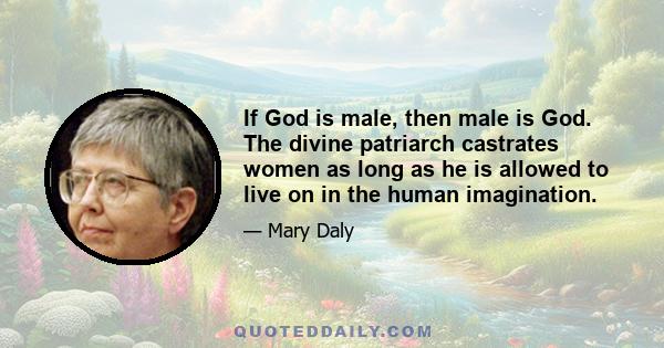 If God is male, then male is God. The divine patriarch castrates women as long as he is allowed to live on in the human imagination.